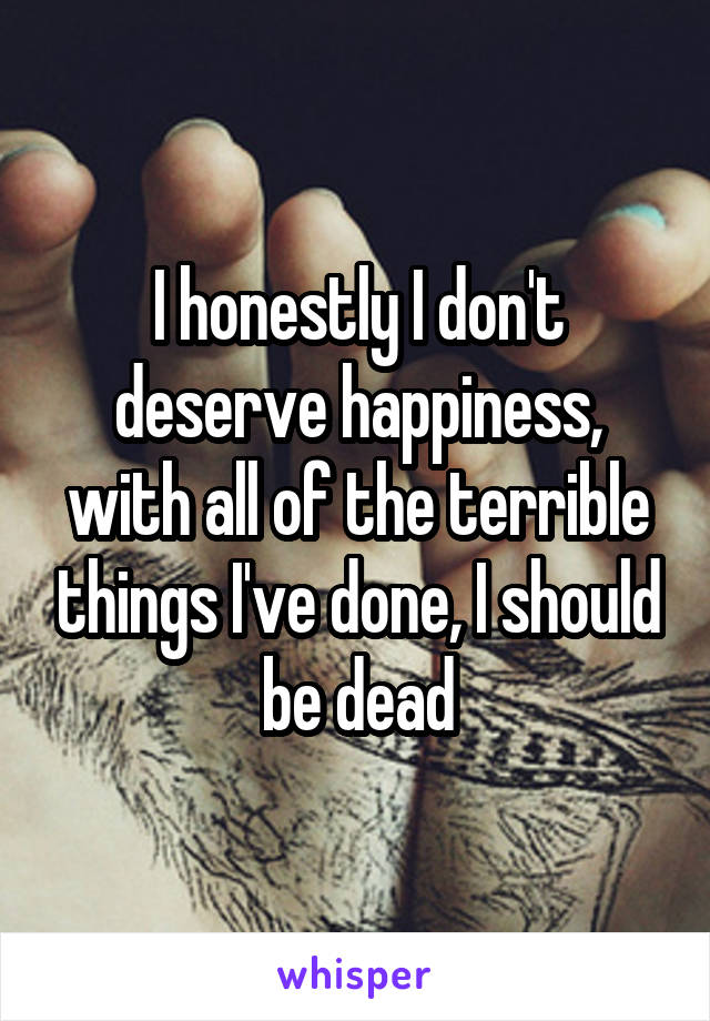 I honestly I don't deserve happiness, with all of the terrible things I've done, I should be dead