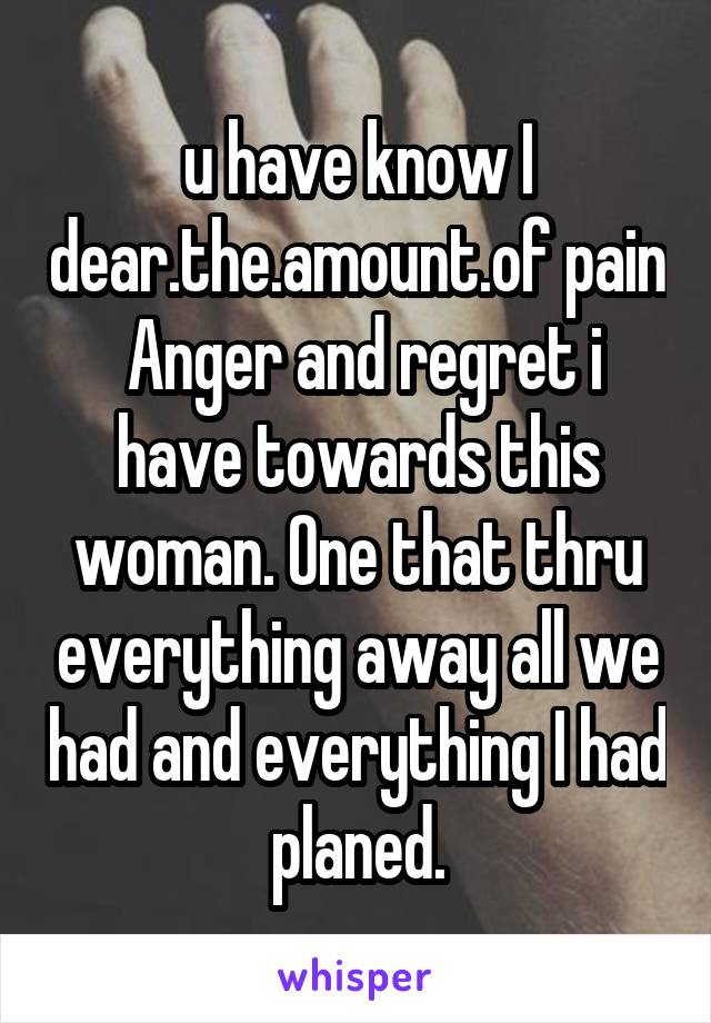 u have know I dear.the.amount.of pain
 Anger and regret i have towards this woman. One that thru everything away all we had and everything I had planed.