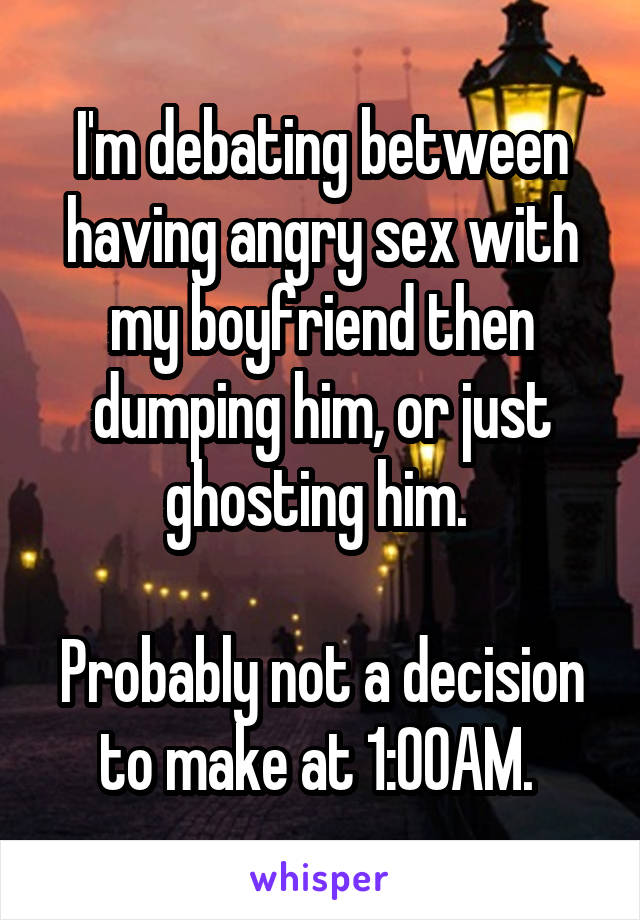 I'm debating between having angry sex with my boyfriend then dumping him, or just ghosting him. 

Probably not a decision to make at 1:00AM. 