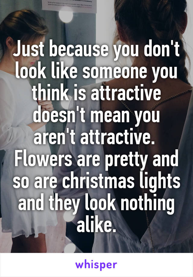 Just because you don't look like someone you think is attractive doesn't mean you aren't attractive.  Flowers are pretty and so are christmas lights and they look nothing alike.