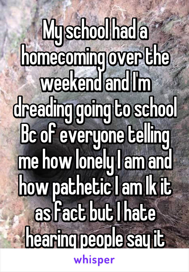 My school had a homecoming over the weekend and I'm dreading going to school Bc of everyone telling me how lonely I am and how pathetic I am Ik it as fact but I hate hearing people say it