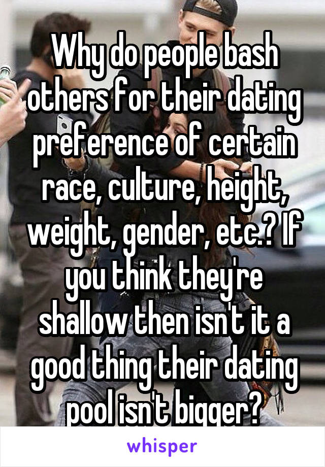 Why do people bash others for their dating preference of certain race, culture, height, weight, gender, etc.? If you think they're shallow then isn't it a good thing their dating pool isn't bigger?