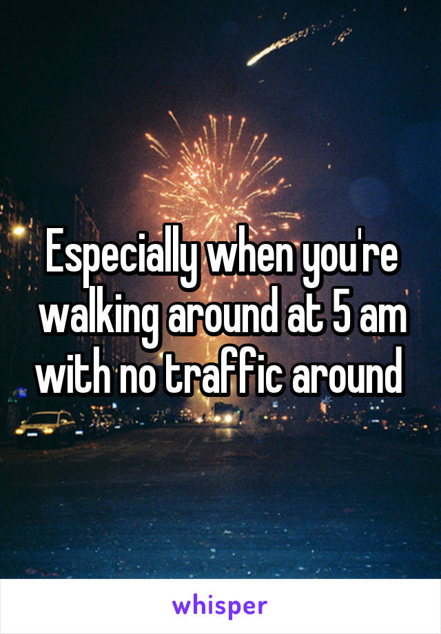 Especially when you're walking around at 5 am with no traffic around 