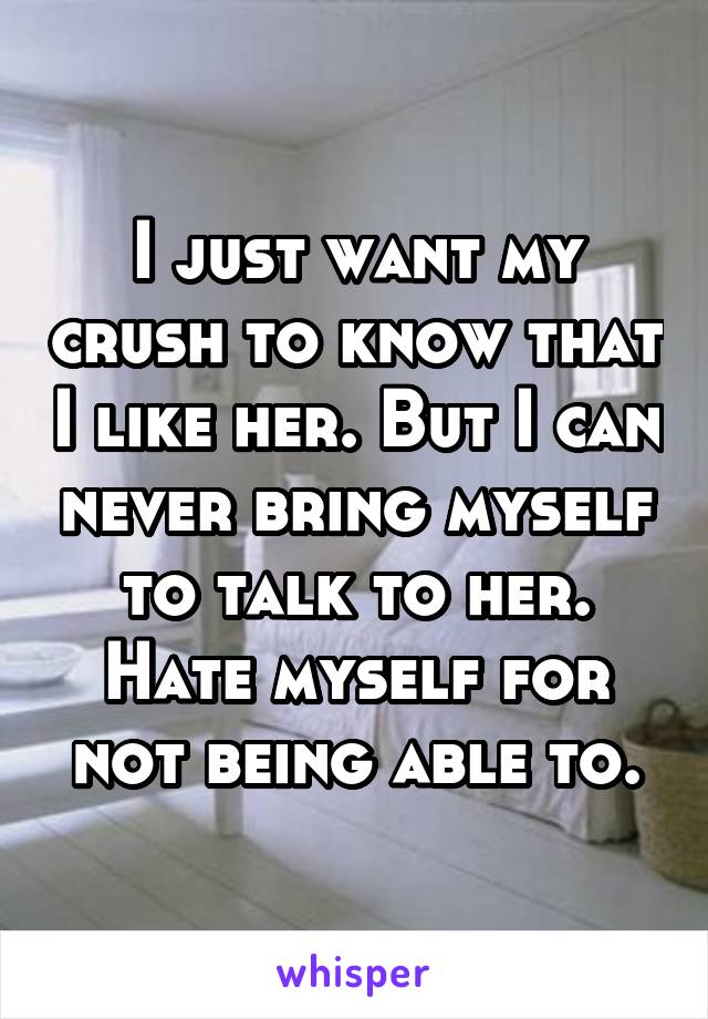 I just want my crush to know that I like her. But I can never bring myself to talk to her. Hate myself for not being able to.