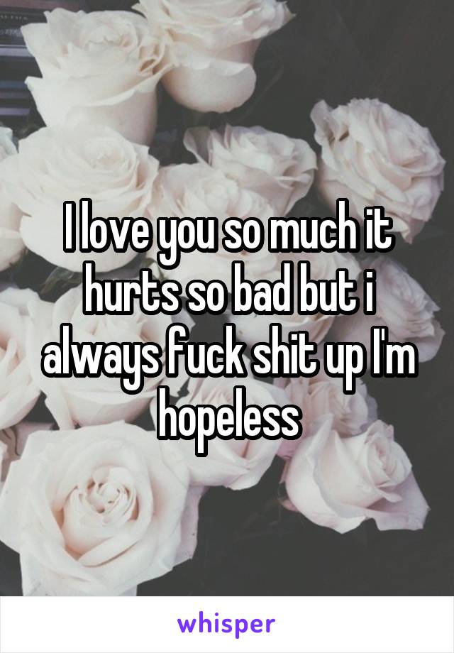 I love you so much it hurts so bad but i always fuck shit up I'm hopeless