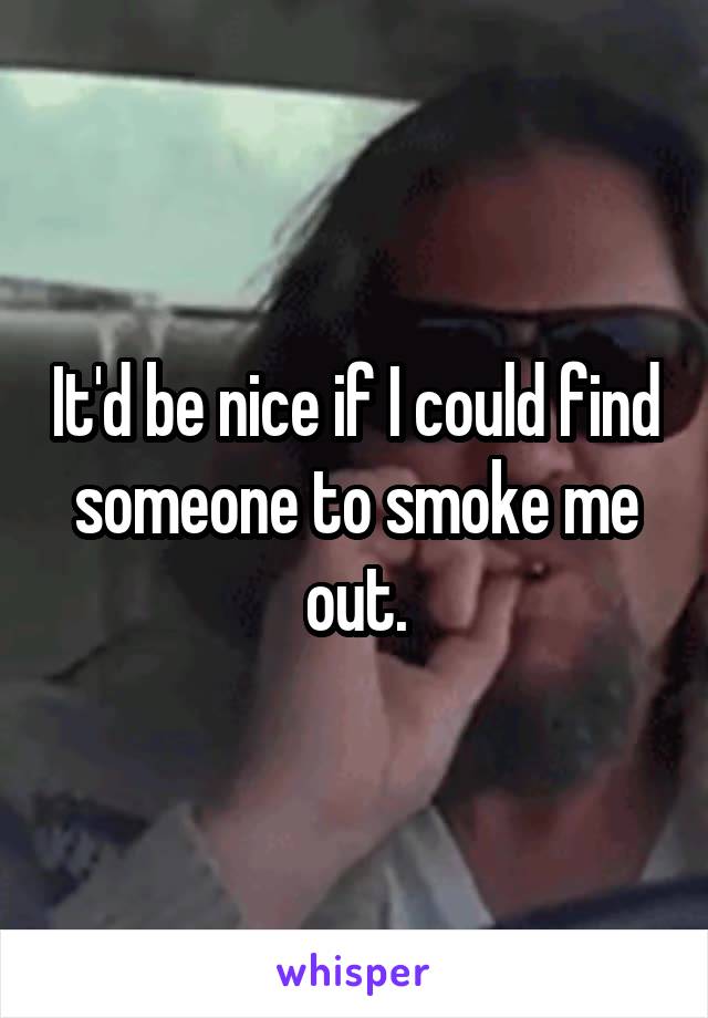 It'd be nice if I could find someone to smoke me out.