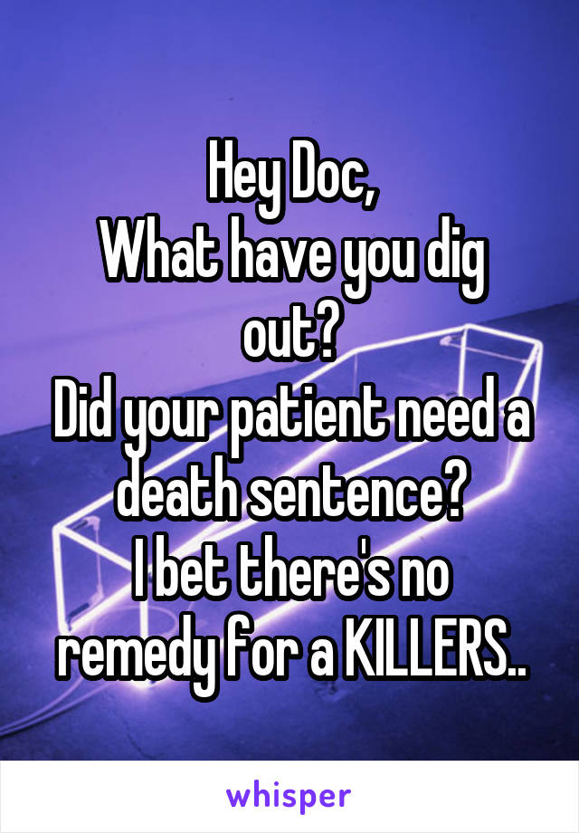 Hey Doc,
What have you dig out?
Did your patient need a death sentence?
I bet there's no remedy for a KILLERS..