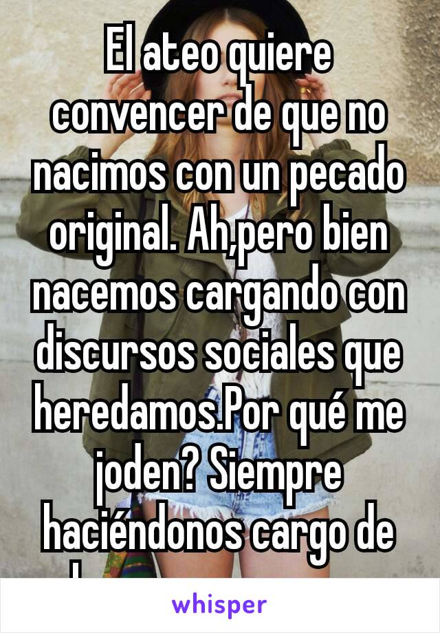 El ateo quiere convencer de que no nacimos con un pecado original. Ah,pero bien nacemos cargando con discursos sociales que heredamos.Por qué me joden? Siempre haciéndonos cargo de algo que no creamos