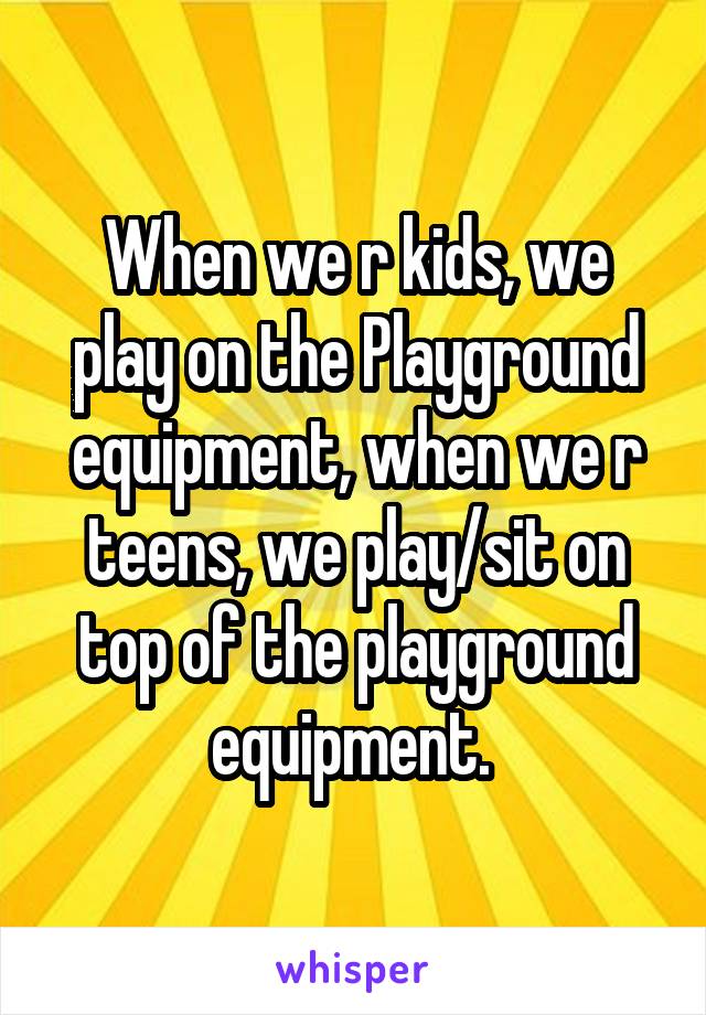 When we r kids, we play on the Playground equipment, when we r teens, we play/sit on top of the playground equipment. 