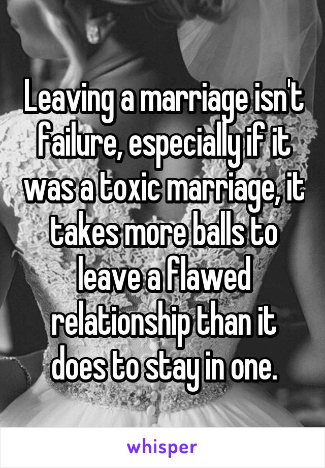 Leaving a marriage isn't failure, especially if it was a toxic marriage, it takes more balls to leave a flawed relationship than it does to stay in one.