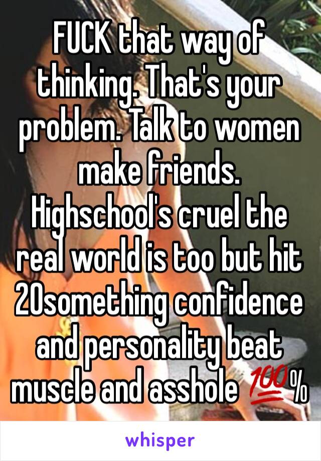 FUCK that way of thinking. That's your problem. Talk to women make friends. Highschool's cruel the real world is too but hit 20something confidence and personality beat muscle and asshole 💯%