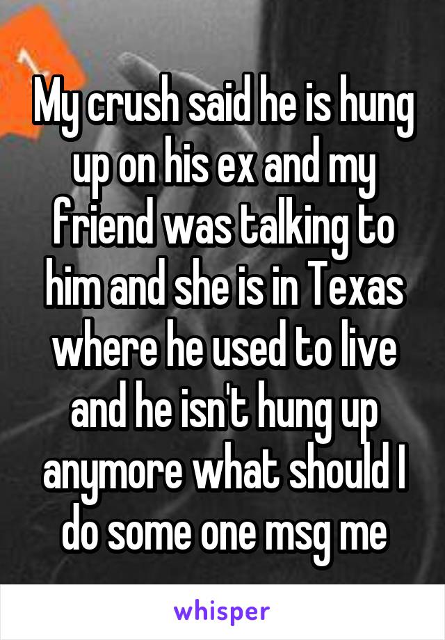 My crush said he is hung up on his ex and my friend was talking to him and she is in Texas where he used to live and he isn't hung up anymore what should I do some one msg me