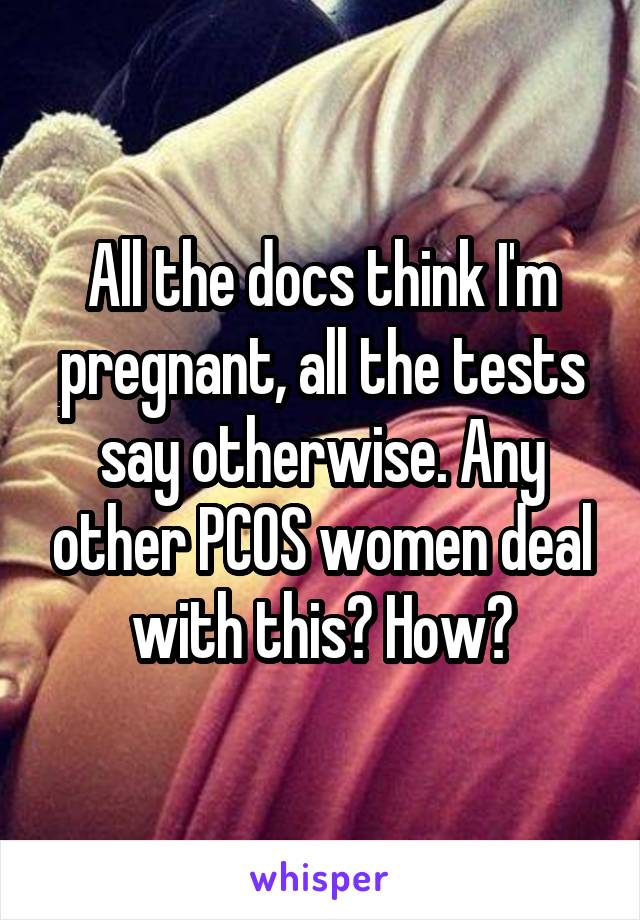 All the docs think I'm pregnant, all the tests say otherwise. Any other PCOS women deal with this? How?