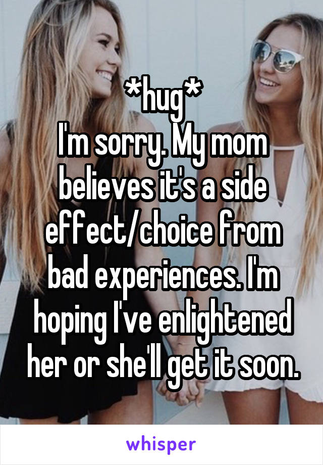 *hug*
I'm sorry. My mom believes it's a side effect/choice from bad experiences. I'm hoping I've enlightened her or she'll get it soon.