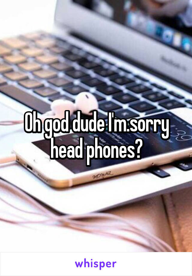 Oh god dude I'm.sorry head phones?