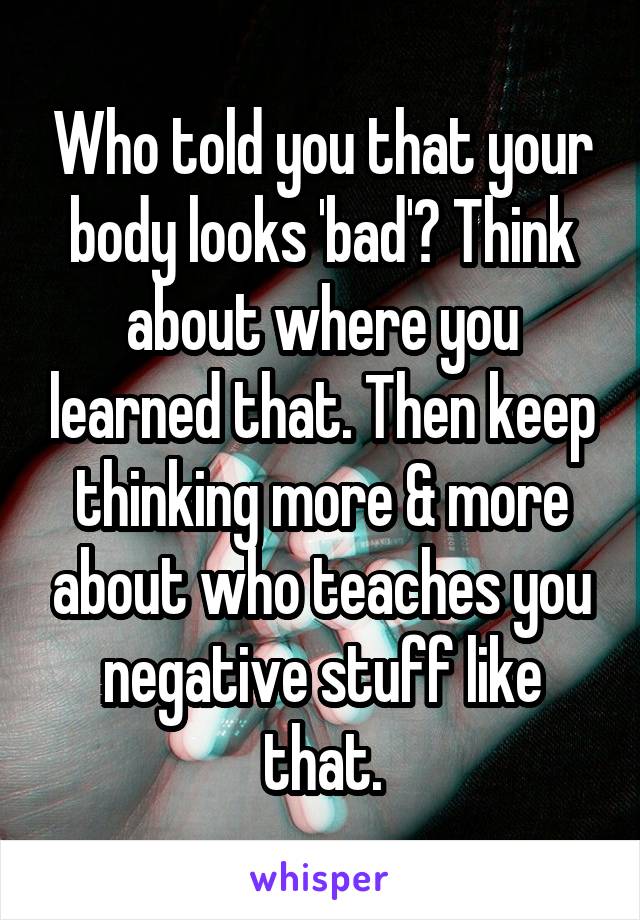 Who told you that your body looks 'bad'? Think about where you learned that. Then keep thinking more & more about who teaches you negative stuff like that.