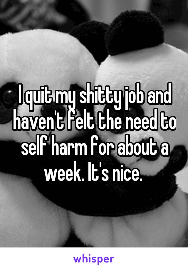 I quit my shitty job and haven't felt the need to self harm for about a week. It's nice. 