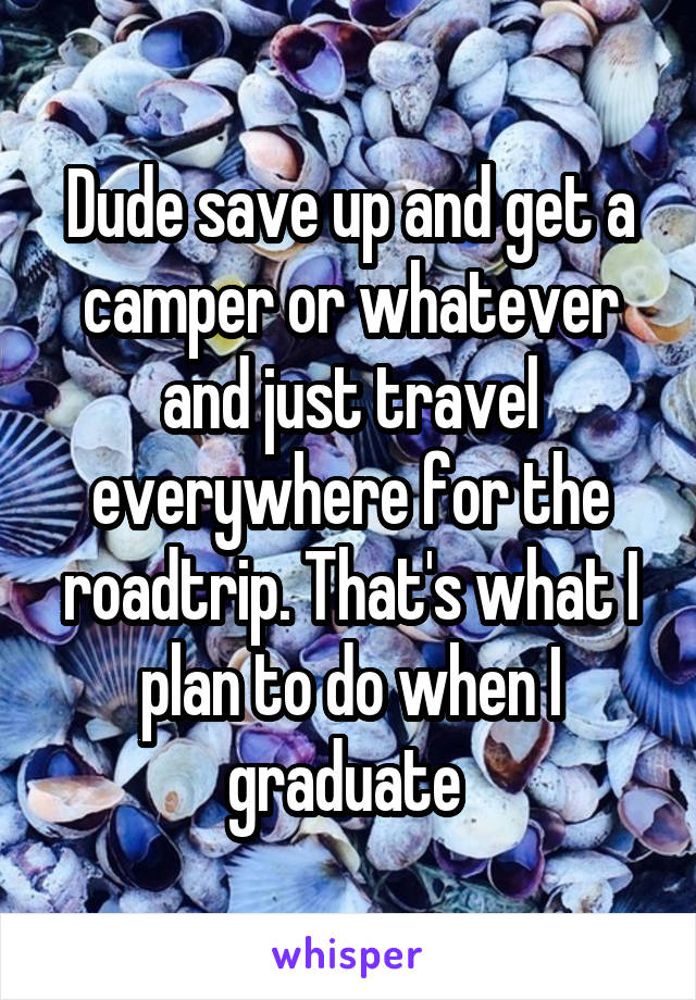 Dude save up and get a camper or whatever and just travel everywhere for the roadtrip. That's what I plan to do when I graduate 