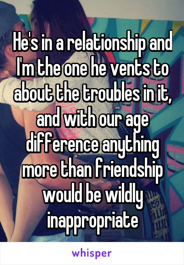 He's in a relationship and I'm the one he vents to about the troubles in it, and with our age difference anything more than friendship would be wildly inappropriate