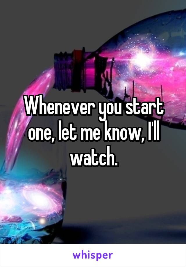 Whenever you start one, let me know, I'll watch.
