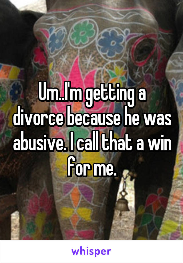 Um..I'm getting a divorce because he was abusive. I call that a win for me.