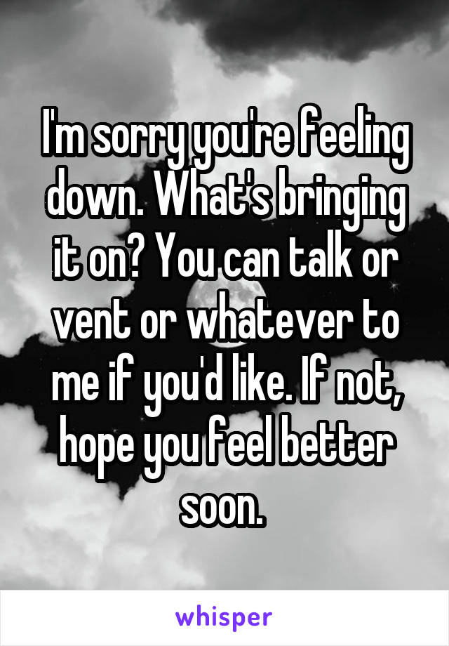 I'm sorry you're feeling down. What's bringing it on? You can talk or vent or whatever to me if you'd like. If not, hope you feel better soon. 