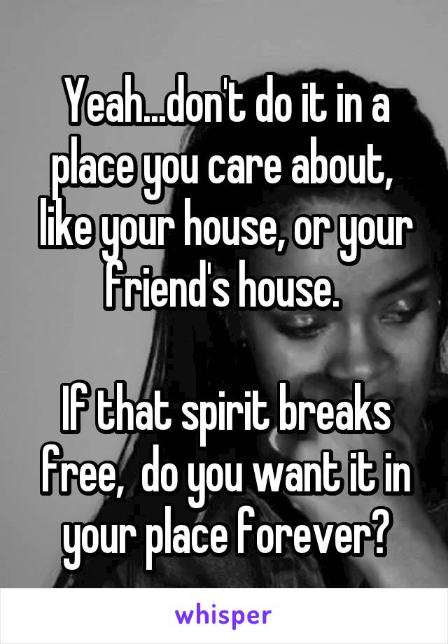 Yeah...don't do it in a place you care about,  like your house, or your friend's house. 

If that spirit breaks free,  do you want it in your place forever?