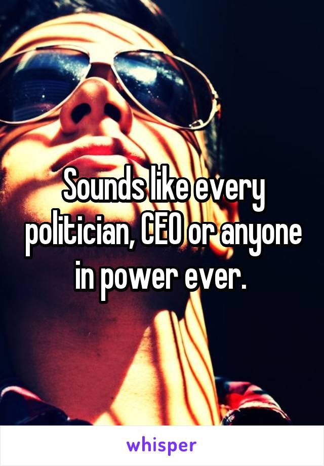 Sounds like every politician, CEO or anyone in power ever. 