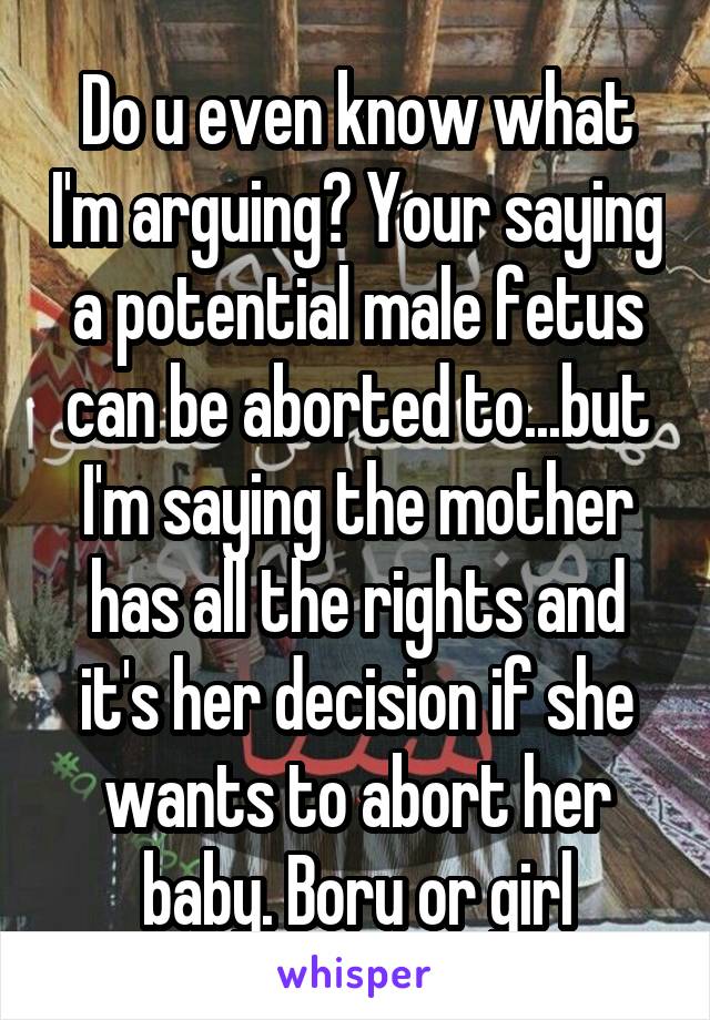 Do u even know what I'm arguing? Your saying a potential male fetus can be aborted to...but I'm saying the mother has all the rights and it's her decision if she wants to abort her baby. Boru or girl