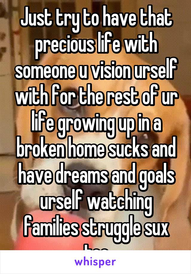 Just try to have that precious life with someone u vision urself with for the rest of ur life growing up in a broken home sucks and have dreams and goals urself watching families struggle sux too