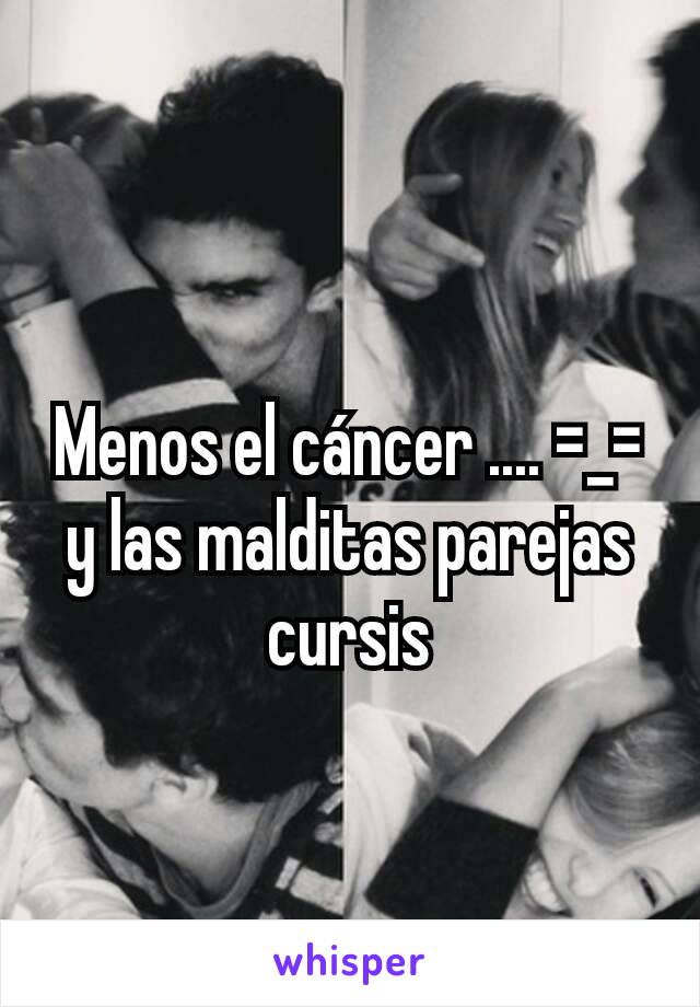 Menos el cáncer .... =_= y las malditas parejas cursis