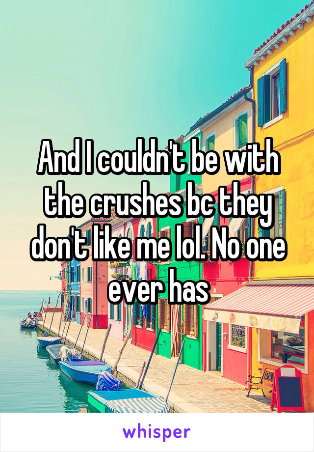 And I couldn't be with the crushes bc they don't like me lol. No one ever has