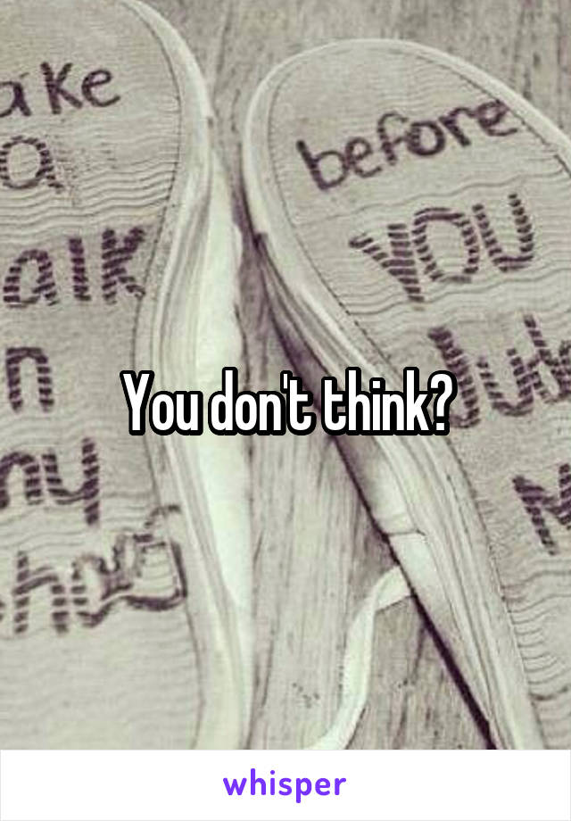 You don't think?