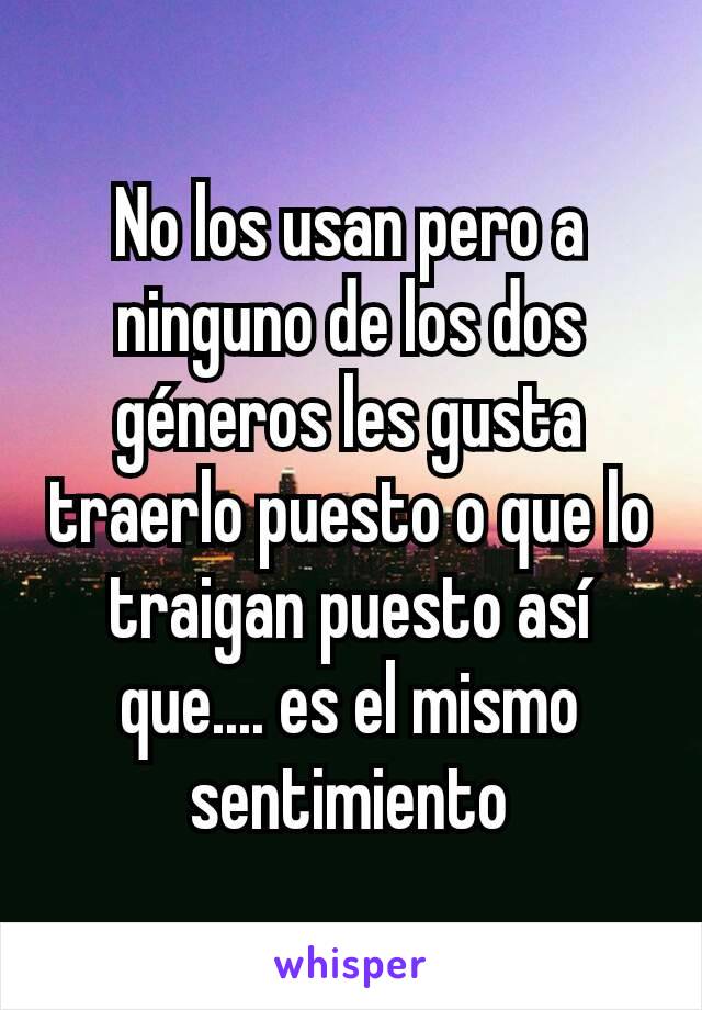 No los usan pero a ninguno de los dos géneros les gusta traerlo puesto o que lo traigan puesto así que.... es el mismo sentimiento