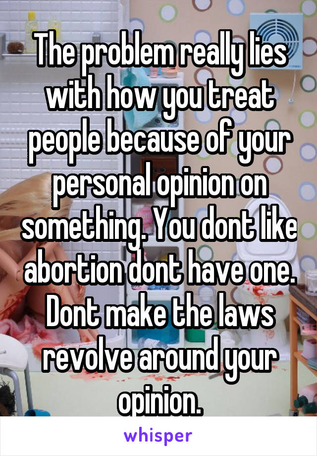 The problem really lies with how you treat people because of your personal opinion on something. You dont like abortion dont have one. Dont make the laws revolve around your opinion.