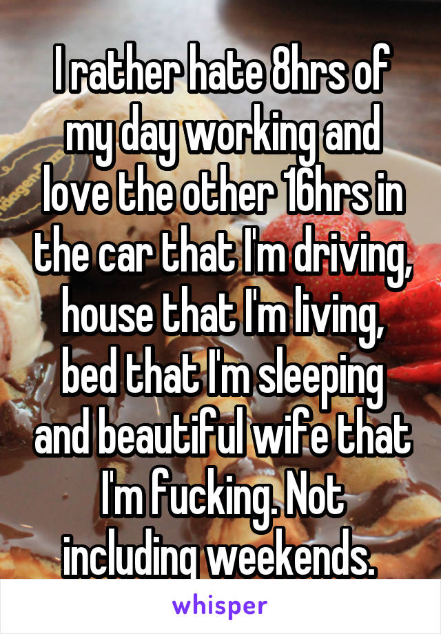 I rather hate 8hrs of my day working and love the other 16hrs in the car that I'm driving, house that I'm living, bed that I'm sleeping and beautiful wife that I'm fucking. Not including weekends. 