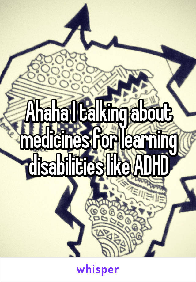 Ahaha I talking about medicines for learning disabilities like ADHD