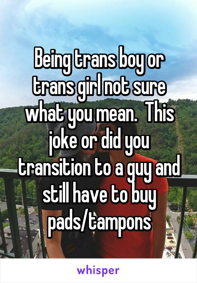 Being trans boy or trans girl not sure what you mean.  This joke or did you transition to a guy and still have to buy pads/tampons