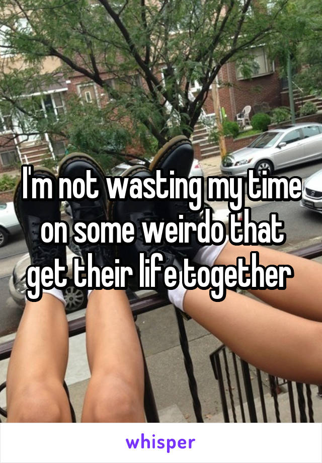 I'm not wasting my time on some weirdo that get their life together 