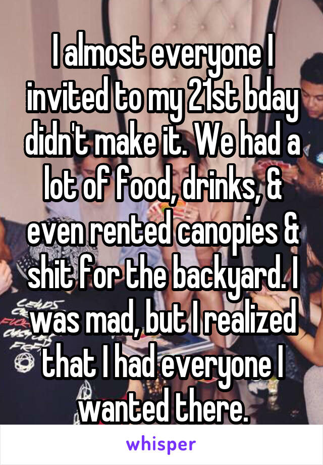 I almost everyone I invited to my 21st bday didn't make it. We had a lot of food, drinks, & even rented canopies & shit for the backyard. I was mad, but I realized that I had everyone I wanted there.