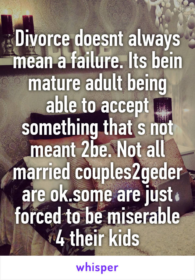 Divorce doesnt always mean a failure. Its bein mature adult being able to accept something that s not meant 2be. Not all married couples2geder are ok.some are just forced to be miserable 4 their kids
