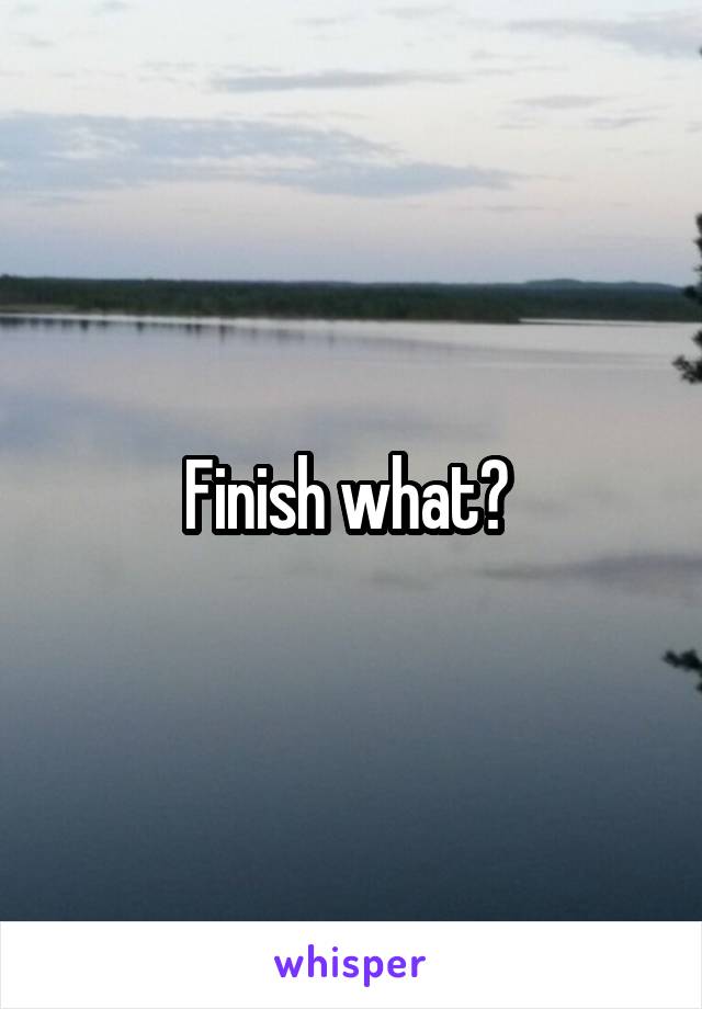 Finish what? 