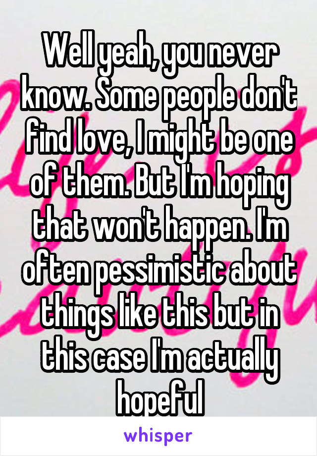 Well yeah, you never know. Some people don't find love, I might be one of them. But I'm hoping that won't happen. I'm often pessimistic about things like this but in this case I'm actually hopeful