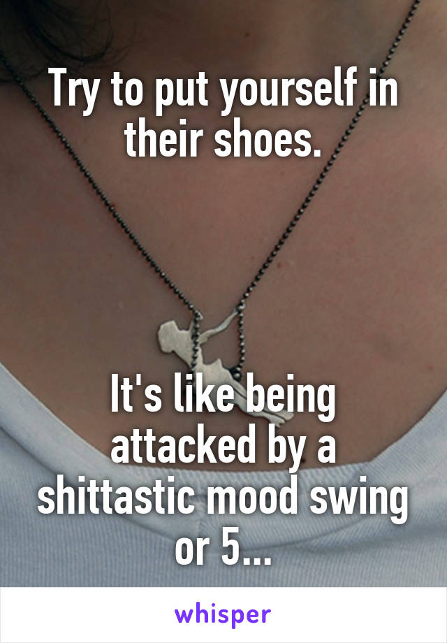 Try to put yourself in their shoes.




It's like being attacked by a shittastic mood swing or 5...