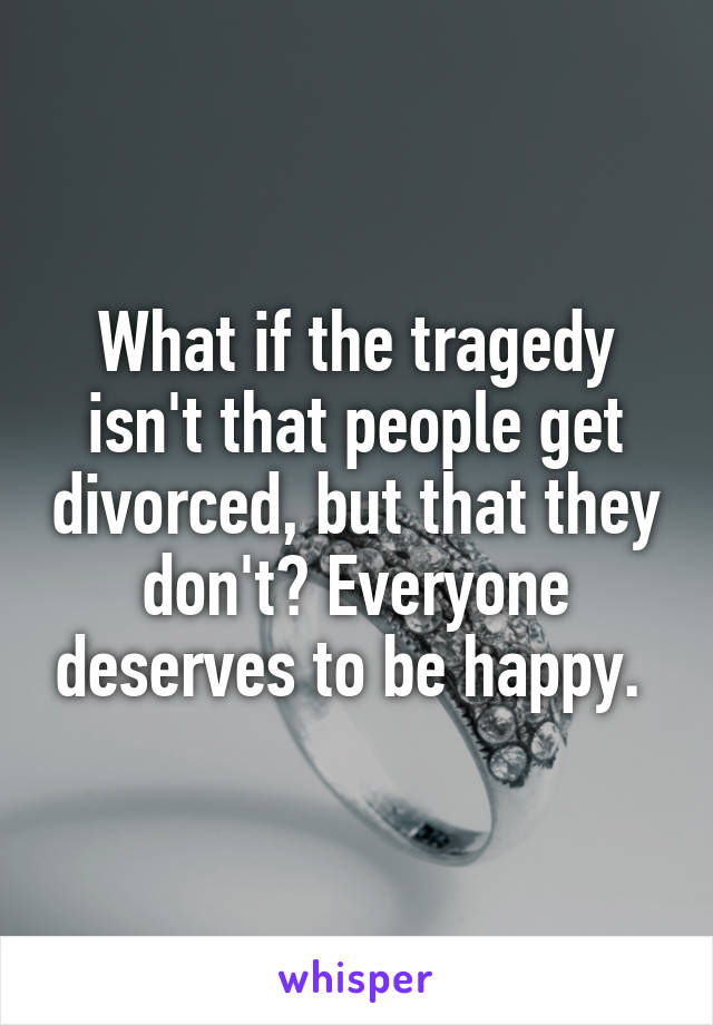 What if the tragedy isn't that people get divorced, but that they don't? Everyone deserves to be happy. 