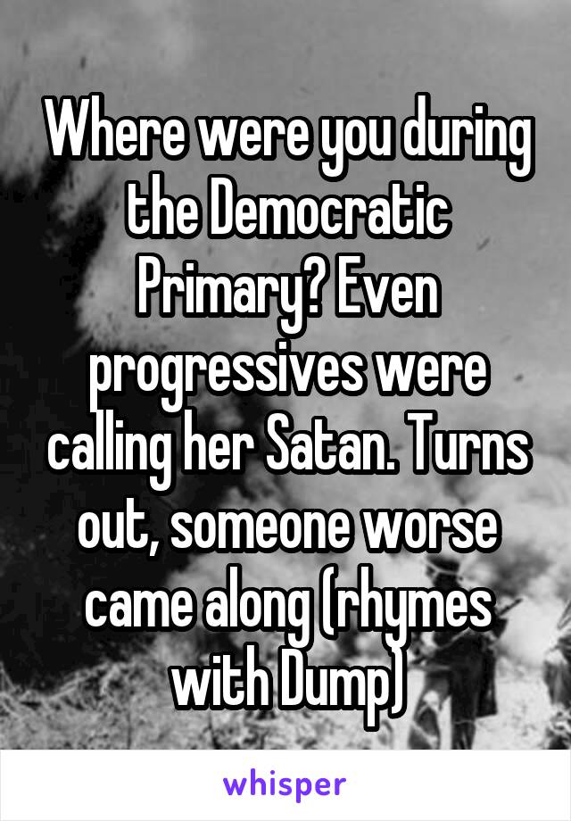 Where were you during the Democratic Primary? Even progressives were calling her Satan. Turns out, someone worse came along (rhymes with Dump)