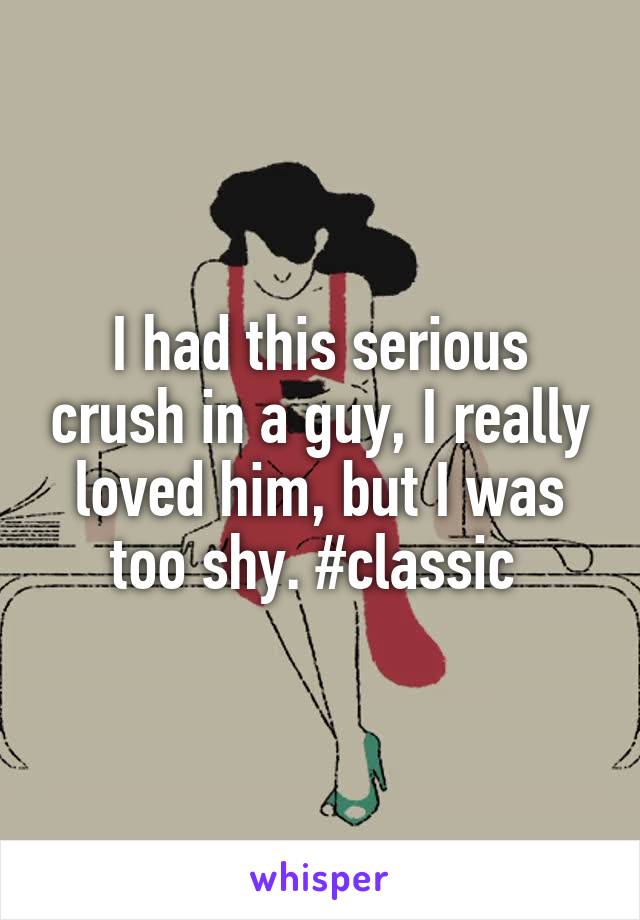 I had this serious crush in a guy, I really loved him, but I was too shy. #classic 