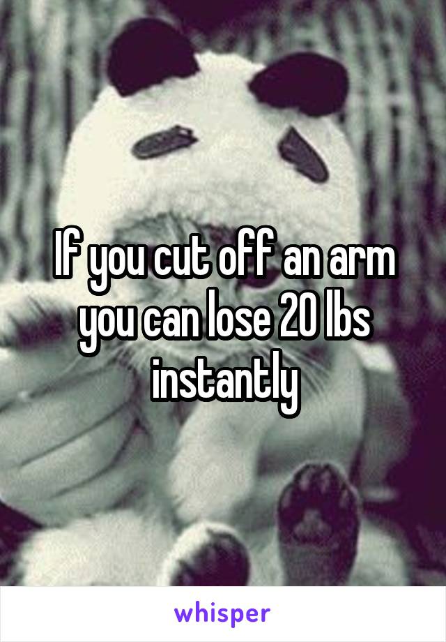 If you cut off an arm you can lose 20 lbs instantly