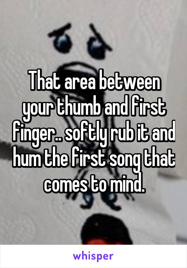 That area between your thumb and first finger.. softly rub it and hum the first song that comes to mind.