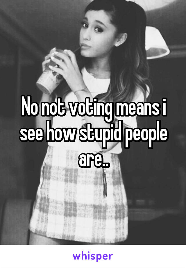 No not voting means i see how stupid people are..